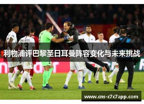 利物浦评巴黎圣日耳曼阵容变化与未来挑战 利物浦评巴黎圣日耳曼阵容变化与未来挑战